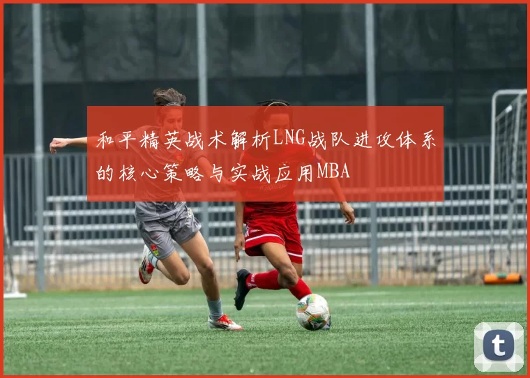 和平精英战术解析LNG战队进攻体系的核心策略与实战应用MBA