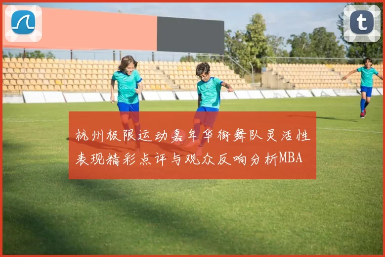 杭州极限运动嘉年华街舞队灵活性表现精彩点评与观众反响分析MBA