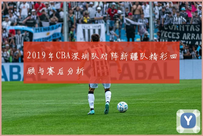 2019年CBA深圳队对阵新疆队精彩回顾与赛后分析