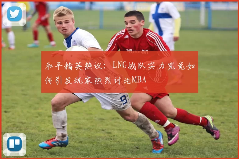 和平精英热议：LNG战队实力究竟如何引发玩家热烈讨论MBA