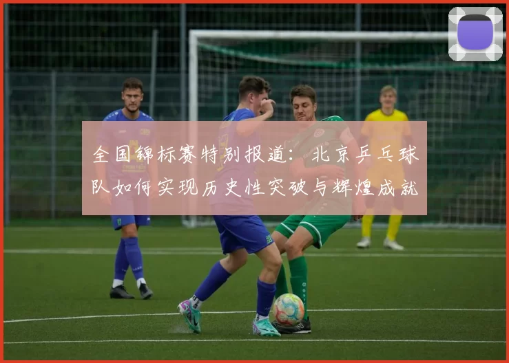 全国锦标赛特别报道：北京乒乓球队如何实现历史性突破与辉煌成就
