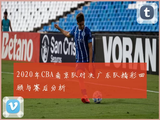2020年CBA南京队对决广东队精彩回顾与赛后分析