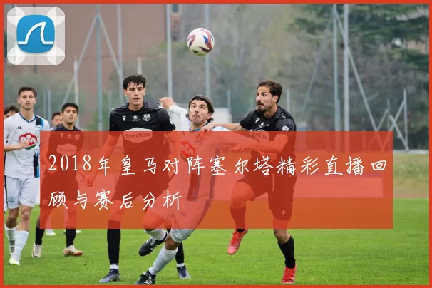 2018年皇马对阵塞尔塔精彩直播回顾与赛后分析