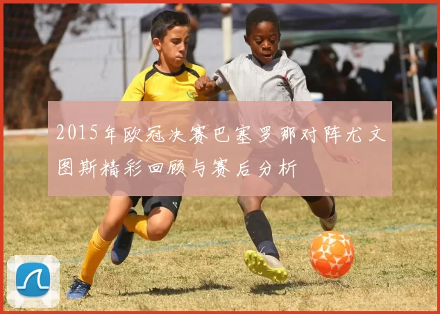2015年欧冠决赛巴塞罗那对阵尤文图斯精彩回顾与赛后分析