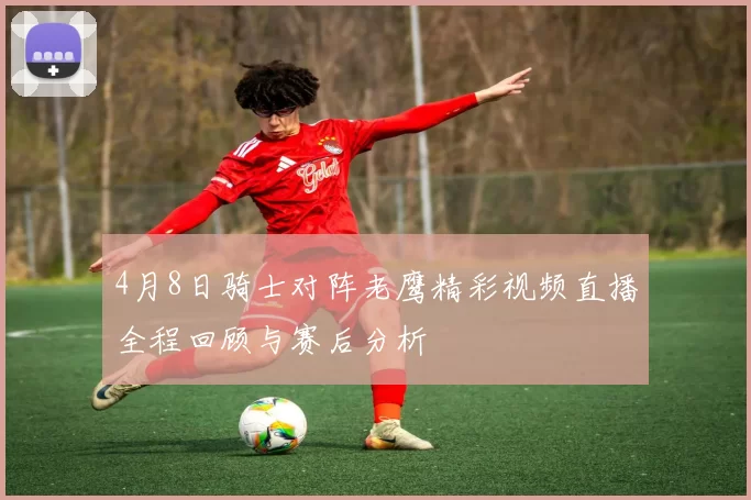 4月8日骑士对阵老鹰精彩视频直播全程回顾与赛后分析