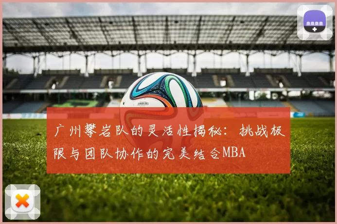 广州攀岩队的灵活性揭秘：挑战极限与团队协作的完美结合MBA