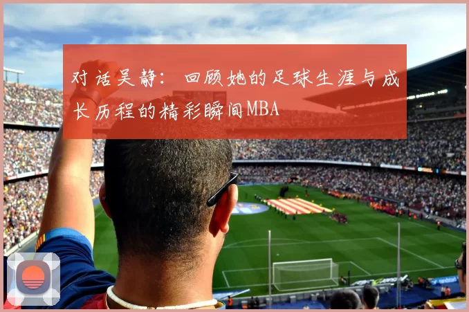 对话吴静：回顾她的足球生涯与成长历程的精彩瞬间MBA