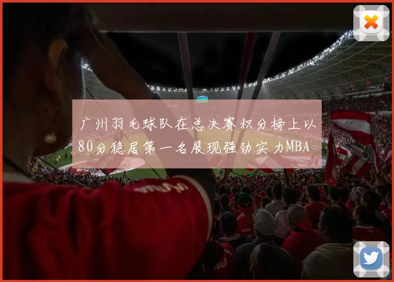 广州羽毛球队在总决赛积分榜上以80分稳居第一名展现强劲实力MBA