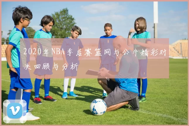 2020年NBA季后赛篮网与公牛精彩对决回顾与分析