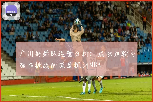 广州街舞队运营分析：成功经验与面临挑战的深度探讨MBA