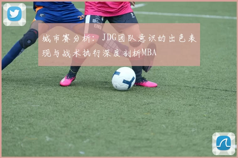 城市赛分析：JDG团队意识的出色表现与战术执行深度剖析MBA