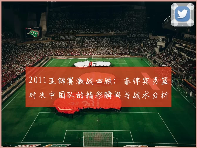 2011亚锦赛激战回顾：菲律宾男篮对决中国队的精彩瞬间与战术分析