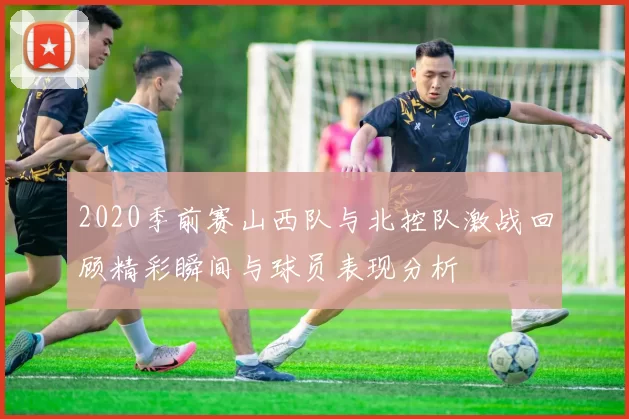 2020季前赛山西队与北控队激战回顾精彩瞬间与球员表现分析